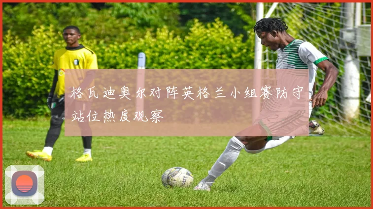 格瓦迪奥尔对阵英格兰小组赛防守站位热度观察