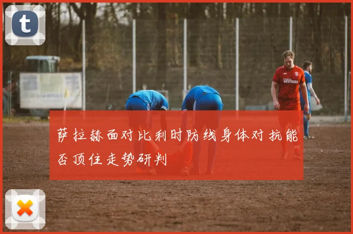 萨拉赫面对比利时防线身体对抗能否顶住走势研判