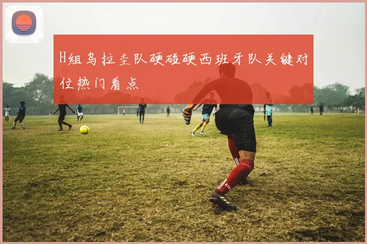 H组乌拉圭队硬碰硬西班牙队关键对位热门看点