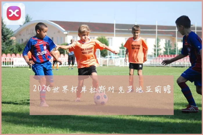 2026世界杯库杜斯对克罗地亚前瞻