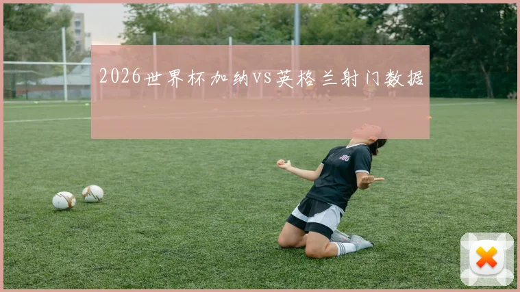 2026世界杯加纳vs英格兰射门数据