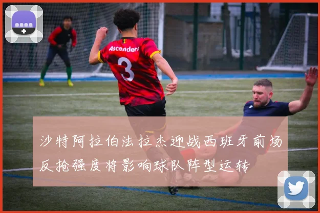 沙特阿拉伯法拉杰迎战西班牙前场反抢强度将影响球队阵型运转