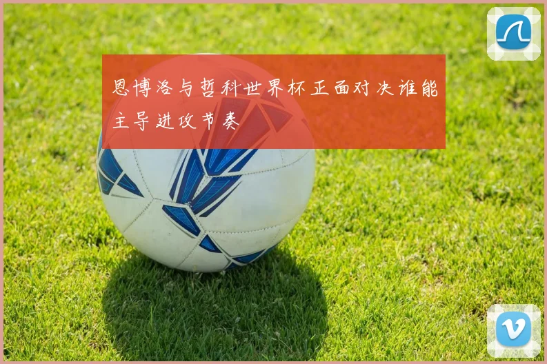 恩博洛与哲科世界杯正面对决谁能主导进攻节奏