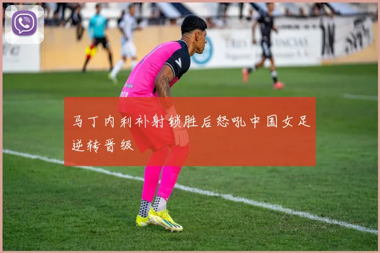 马丁内利补射锁胜后怒吼中国女足逆转晋级