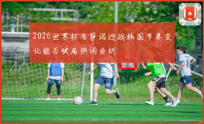 2026世界杯洛萨诺迎战韩国节奏变化能否破局热词分析