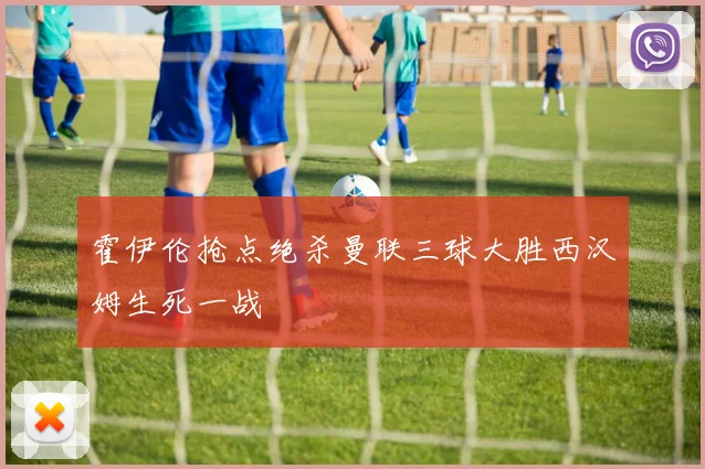 霍伊伦抢点绝杀曼联三球大胜西汉姆生死一战