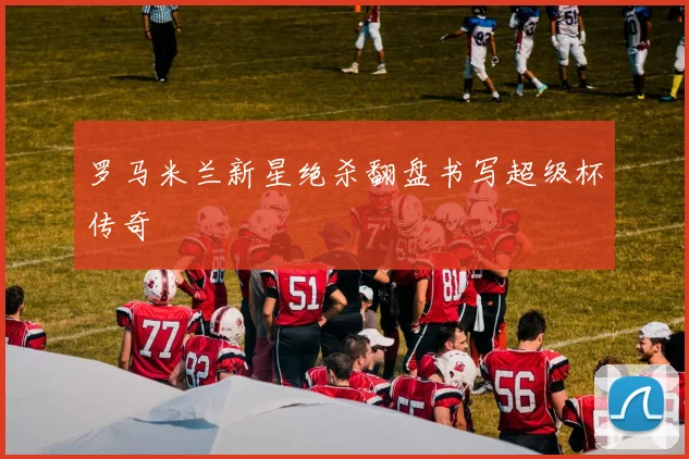 罗马米兰新星绝杀翻盘书写超级杯传奇