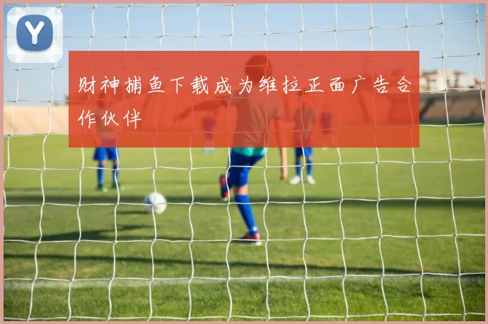 财神捕鱼下载成为维拉正面广告合作伙伴