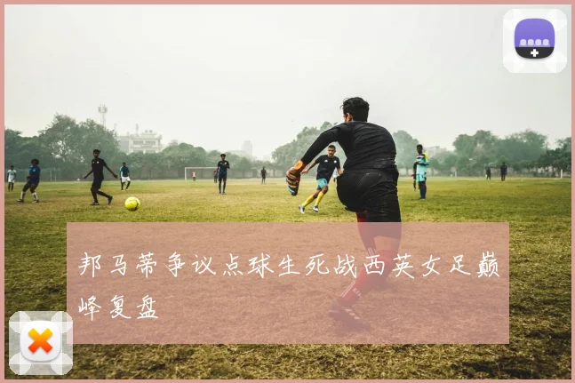 邦马蒂争议点球生死战西英女足巅峰复盘