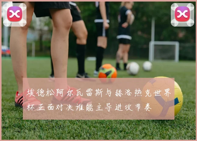 埃德松阿尔瓦雷斯与赫洛热克世界杯正面对决谁能主导进攻节奏