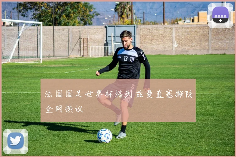 法国国足世界杯格列兹曼直塞撕防全网热议