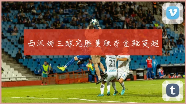 西汉姆三球完胜曼联夺金靴英超
