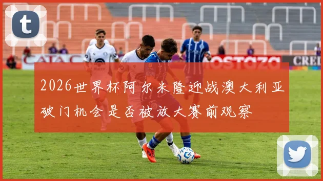 2026世界杯阿尔米隆迎战澳大利亚破门机会是否被放大赛前观察