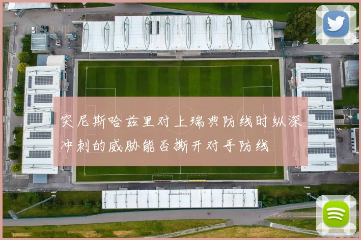 突尼斯哈兹里对上瑞典防线时纵深冲刺的威胁能否撕开对手防线