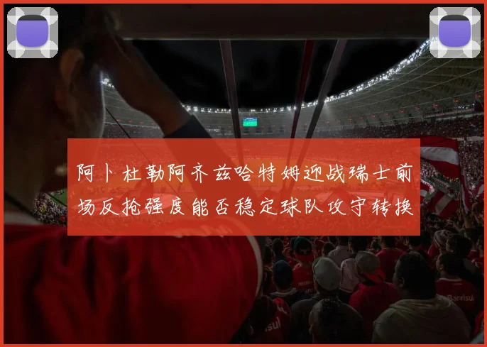 阿卜杜勒阿齐兹哈特姆迎战瑞士前场反抢强度能否稳定球队攻守转换