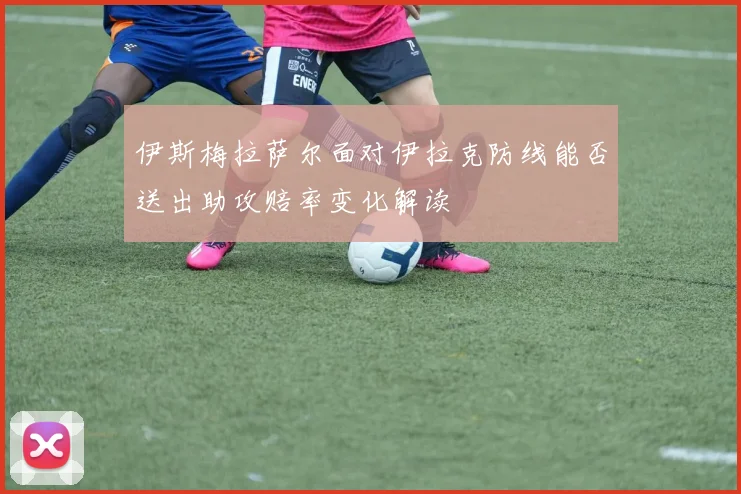 伊斯梅拉萨尔面对伊拉克防线能否送出助攻赔率变化解读
