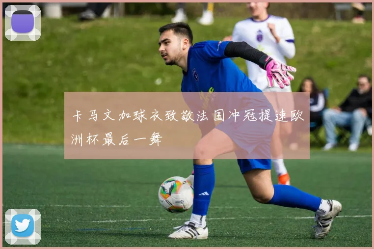 卡马文加球衣致敬法国冲冠提速欧洲杯最后一舞