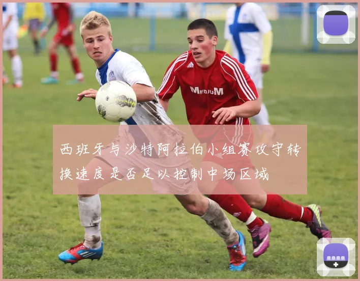 西班牙与沙特阿拉伯小组赛攻守转换速度是否足以控制中场区域
