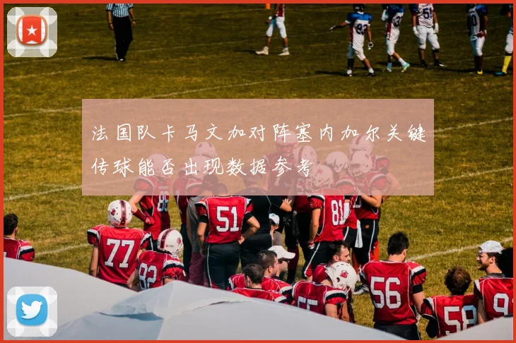 法国队卡马文加对阵塞内加尔关键传球能否出现数据参考
