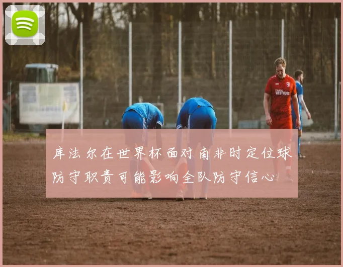 库法尔在世界杯面对南非时定位球防守职责可能影响全队防守信心