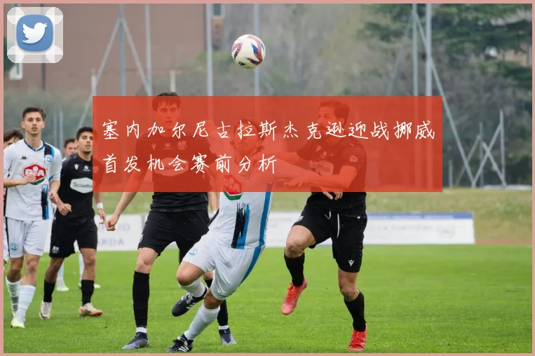 塞内加尔尼古拉斯杰克逊迎战挪威首发机会赛前分析