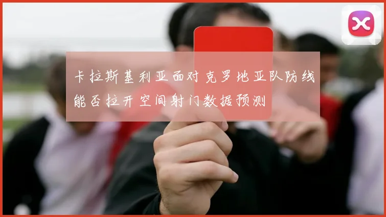 卡拉斯基利亚面对克罗地亚队防线能否拉开空间射门数据预测
