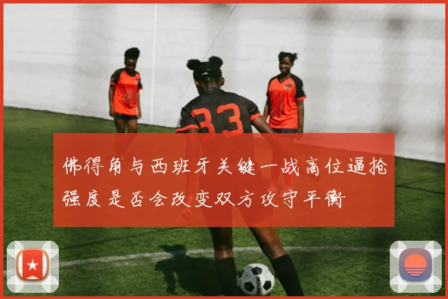 佛得角与西班牙关键一战高位逼抢强度是否会改变双方攻守平衡