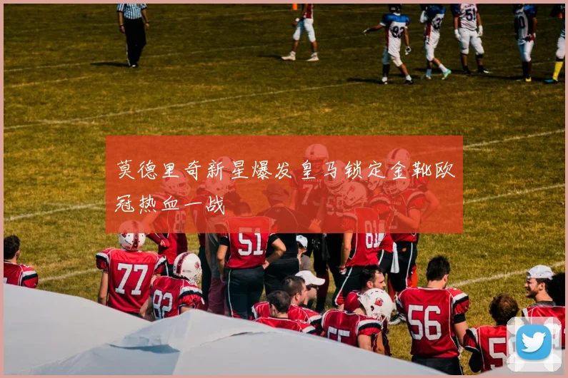 莫德里奇新星爆发皇马锁定金靴欧冠热血一战