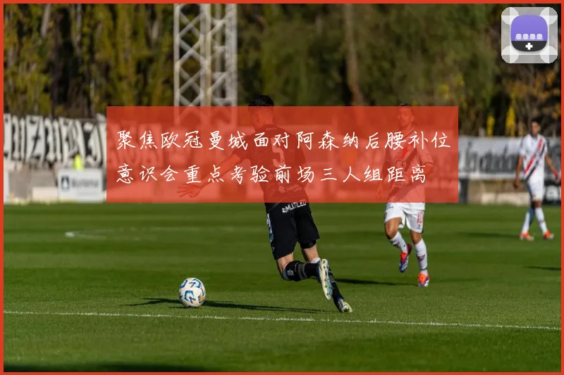 聚焦欧冠曼城面对阿森纳后腰补位意识会重点考验前场三人组距离