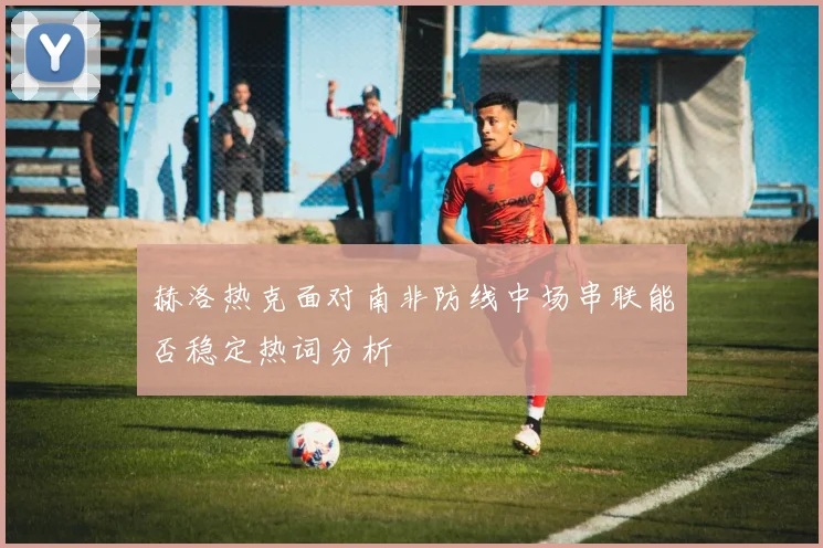 赫洛热克面对南非防线中场串联能否稳定热词分析