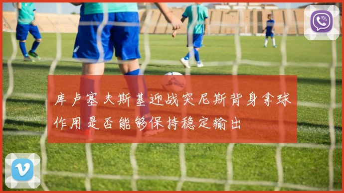库卢塞夫斯基迎战突尼斯背身拿球作用是否能够保持稳定输出