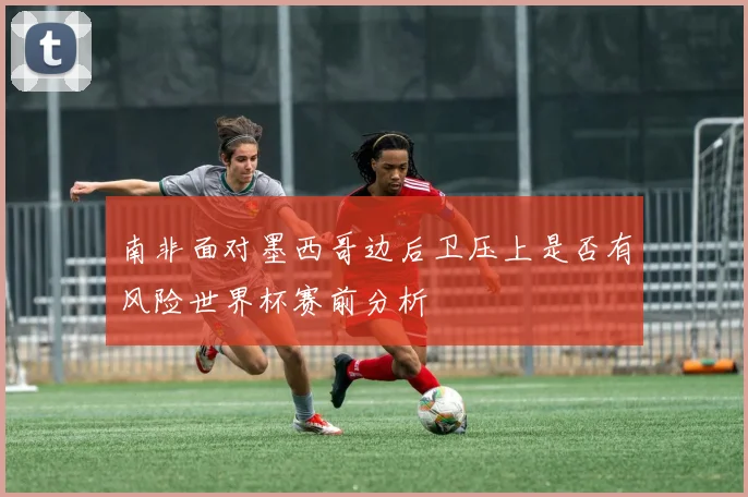 南非面对墨西哥边后卫压上是否有风险世界杯赛前分析