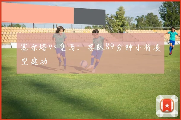 塞尔塔vs皇马：客队89分钟小将凌空建功