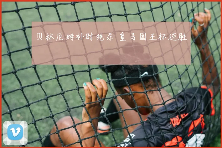 贝林厄姆补时绝杀 皇马国王杯连胜
