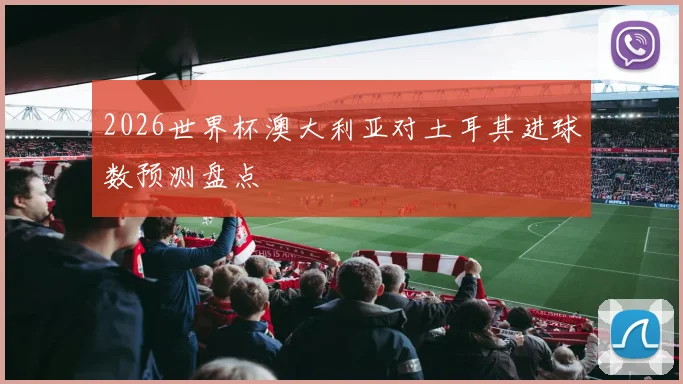 2026世界杯澳大利亚对土耳其进球数预测盘点