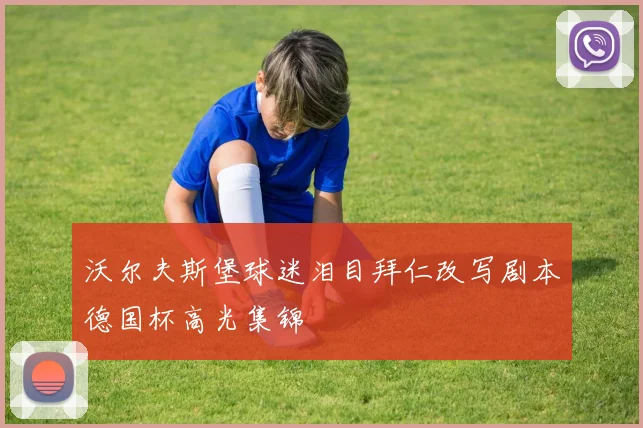 沃尔夫斯堡球迷泪目拜仁改写剧本德国杯高光集锦