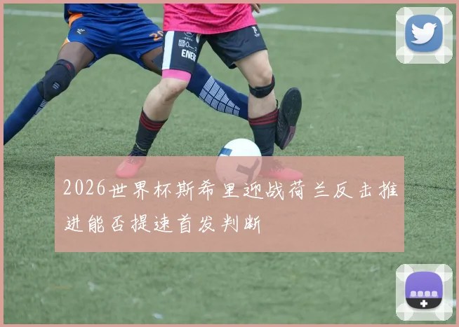 2026世界杯斯希里迎战荷兰反击推进能否提速首发判断
