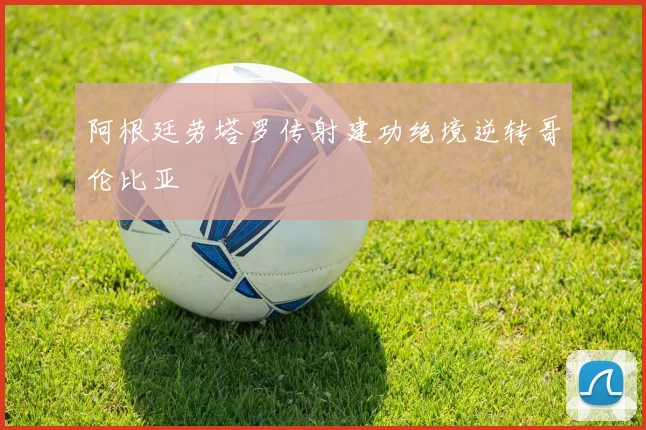 阿根廷劳塔罗传射建功绝境逆转哥伦比亚