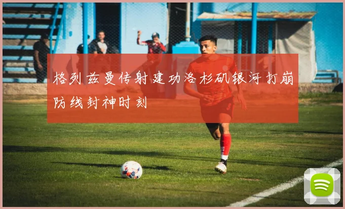 格列兹曼传射建功洛杉矶银河打崩防线封神时刻