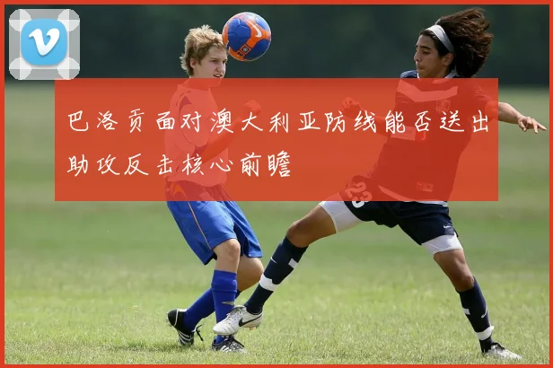 巴洛贡面对澳大利亚防线能否送出助攻反击核心前瞻